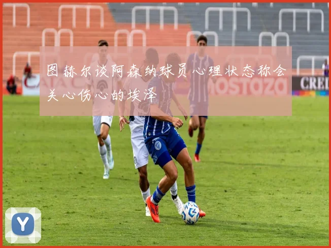 图赫尔谈阿森纳球员心理状态称会关心伤心的埃泽