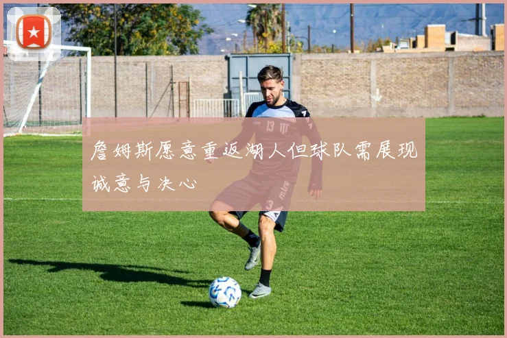 詹姆斯愿意重返湖人但球队需展现诚意与决心