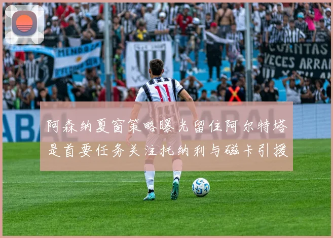阿森纳夏窗策略曝光留住阿尔特塔是首要任务关注托纳利与磁卡引援动态