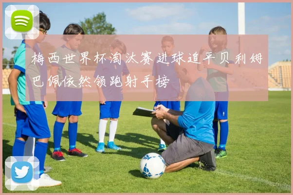 梅西世界杯淘汰赛进球追平贝利姆巴佩依然领跑射手榜