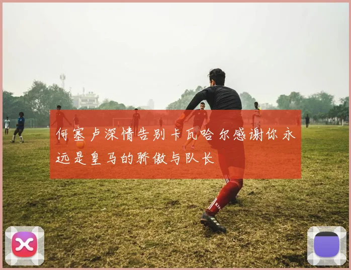 何塞卢深情告别卡瓦哈尔感谢你永远是皇马的骄傲与队长