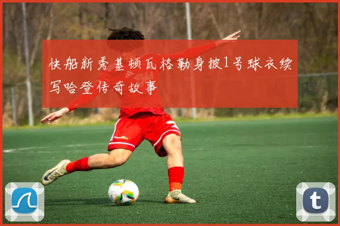 快船新秀基顿瓦格勒身披1号球衣续写哈登传奇故事