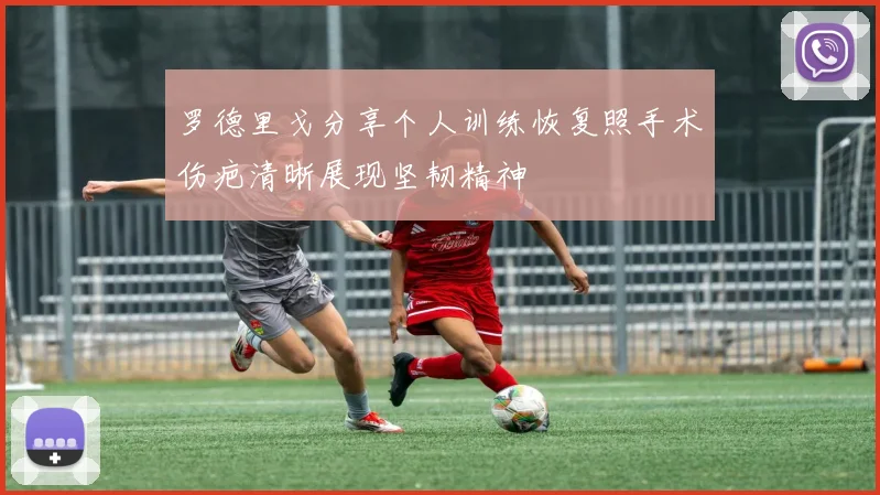 罗德里戈分享个人训练恢复照手术伤疤清晰展现坚韧精神