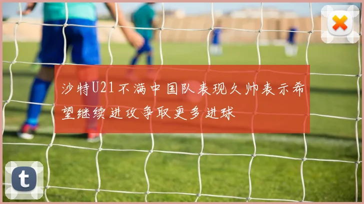 沙特U21不满中国队表现久帅表示希望继续进攻争取更多进球