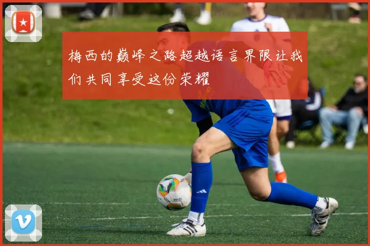 梅西的巅峰之路超越语言界限让我们共同享受这份荣耀