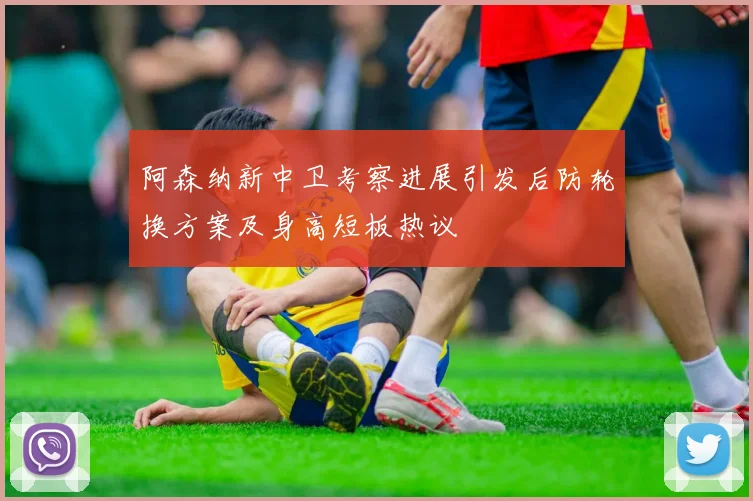 阿森纳新中卫考察进展引发后防轮换方案及身高短板热议