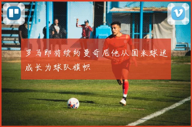 罗马即将续约曼奇尼他从国米球迷成长为球队旗帜