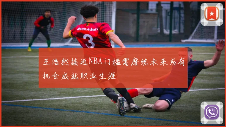 王浩然接近NBA门槛需磨练未来或有机会成就职业生涯