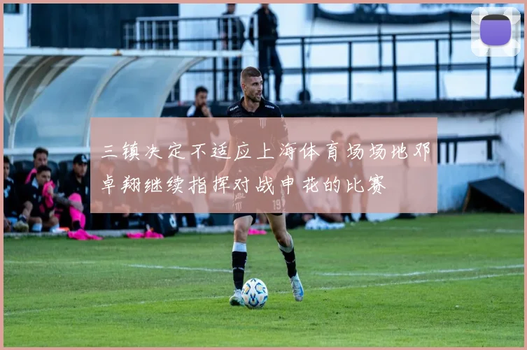 三镇决定不适应上海体育场场地邓卓翔继续指挥对战申花的比赛