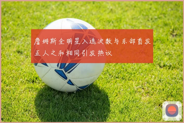 詹姆斯全明星入选次数与东部首发五人之和相同引发热议
