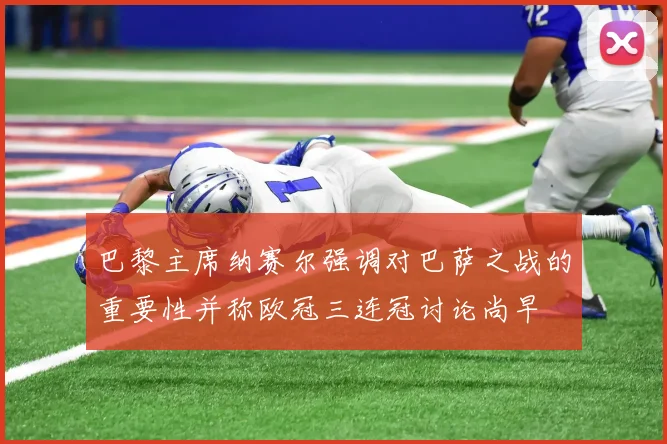 巴黎主席纳赛尔强调对巴萨之战的重要性并称欧冠三连冠讨论尚早