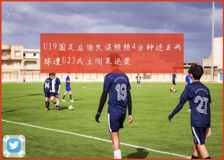 U19国足后场失误频频4分钟连丢两球遭U23民主刚果逆袭