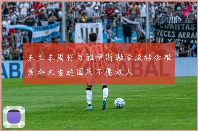 米兰本周将与雅伊斯勒洽谈转会难度加大吉达国民不愿放人