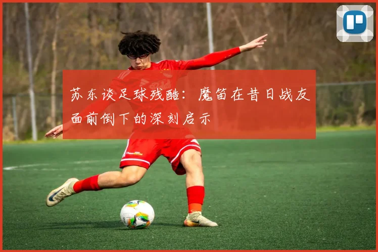苏东谈足球残酷：魔笛在昔日战友面前倒下的深刻启示