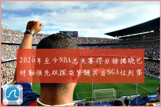 2020年至今NBA总决赛得分榜揭晓巴特勒领先双探花紧随其后SGA位列第四